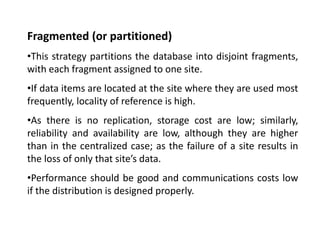 Fragmented (or partitioned)
•This strategy partitions the database into disjoint fragments,
with each fragment assigned to one site.
•If data items are located at the site where they are used most
frequently, locality of reference is high.
•As there is no replication, storage cost are low; similarly,
reliability and availability are low, although they are higher
than in the centralized case; as the failure of a site results in
the loss of only that site’s data.
•Performance should be good and communications costs low
if the distribution is designed properly.
 