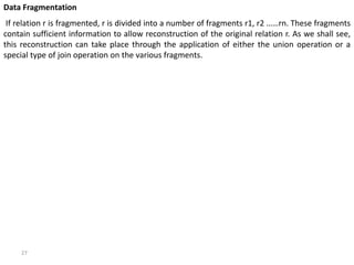 27
Data Fragmentation
If relation r is fragmented, r is divided into a number of fragments r1, r2 ……rn. These fragments
contain sufficient information to allow reconstruction of the original relation r. As we shall see,
this reconstruction can take place through the application of either the union operation or a
special type of join operation on the various fragments.
 