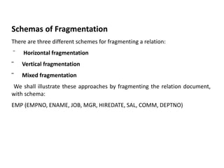 Schemas of Fragmentation
There are three different schemes for fragmenting a relation:
¨ Horizontal fragmentation
¨ Vertical fragmentation
¨ Mixed fragmentation
We shall illustrate these approaches by fragmenting the relation document,
with schema:
EMP (EMPNO, ENAME, JOB, MGR, HIREDATE, SAL, COMM, DEPTNO)
 