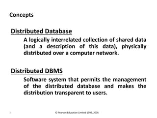 3
Concepts
Distributed Database
A logically interrelated collection of shared data
(and a description of this data), physically
distributed over a computer network.
Distributed DBMS
Software system that permits the management
of the distributed database and makes the
distribution transparent to users.
© Pearson Education Limited 1995, 2005
 