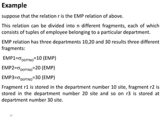 30
Example
suppose that the relation r is the EMP relation of above.
This relation can be divided into n different fragments, each of which
consists of tuples of employee belonging to a particular department.
EMP relation has three departments 10,20 and 30 results three different
fragments:
EMP1=DEPTNO=10 (EMP)
EMP2=DEPTNO=20 (EMP)
EMP3=DEPTNO=30 (EMP)
Fragment r1 is stored in the department number 10 site, fragment r2 is
stored in the department number 20 site and so on r3 is stored at
department number 30 site.
 
