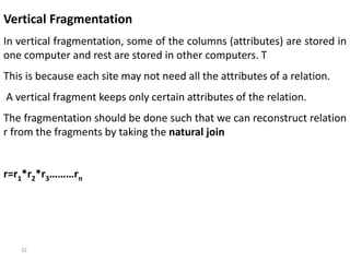 32
Vertical Fragmentation
In vertical fragmentation, some of the columns (attributes) are stored in
one computer and rest are stored in other computers. T
This is because each site may not need all the attributes of a relation.
A vertical fragment keeps only certain attributes of the relation.
The fragmentation should be done such that we can reconstruct relation
r from the fragments by taking the natural join
r=r1*r2*r3………rn
 