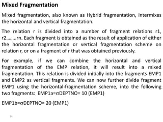 34
Mixed Fragmentation
Mixed fragmentation, also known as Hybrid fragmentation, intermixes
the horizontal and vertical fragmentation.
The relation r is divided into a number of fragment relations r1,
r2……..rn. Each fragment is obtained as the result of application of either
the horizontal fragmentation or vertical fragmentation scheme on
relation r, or on a fragment of r that was obtained previously.
For example, if we can combine the horizontal and vertical
fragmentation of the EMP relation, it will result into a mixed
fragmentation. This relation is divided initially into the fragments EMP1
and EMP2 as vertical fragments. We can now further divide fragment
EMP1 using the horizontal-fragmentation scheme, into the following
two fragments: EMP1a=DEPTNO= 10 (EMP1)
EMP1b=DEPTNO= 20 (EMP1)
 