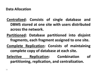 38
Data Allocation
Centralized: Consists of single database and
DBMS stored at one site with users distributed
across the network.
Partitioned: Database partitioned into disjoint
fragments, each fragment assigned to one site.
Complete Replication: Consists of maintaining
complete copy of database at each site.
Selective Replication: Combination of
partitioning, replication, and centralization.
 