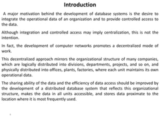 4
Introduction
A major motivation behind the development of database systems is the desire to
integrate the operational data of an organization and to provide controlled access to
the data.
Although integration and controlled access may imply centralization, this is not the
intention.
In fact, the development of computer networks promotes a decentralized mode of
work.
This decentralized approach mirrors the organizational structure of many companies,
which are logically distributed into divisions, departments, projects, and so on, and
physically distributed into offices, plants, factories, where each unit maintains its own
operational data.
The sharing ability of the data and the efficiency of data access should be improved by
the development of a distributed database system that reflects this organizational
structure, makes the data in all units accessible, and stores data proximate to the
location where it is most frequently used.
 