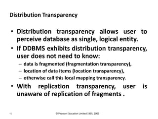 41
Distribution Transparency
• Distribution transparency allows user to
perceive database as single, logical entity.
• If DDBMS exhibits distribution transparency,
user does not need to know:
– data is fragmented (fragmentation transparency),
– location of data items (location transparency),
– otherwise call this local mapping transparency.
• With replication transparency, user is
unaware of replication of fragments .
© Pearson Education Limited 1995, 2005
 