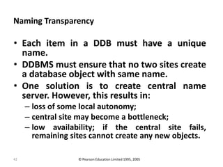 42
Naming Transparency
• Each item in a DDB must have a unique
name.
• DDBMS must ensure that no two sites create
a database object with same name.
• One solution is to create central name
server. However, this results in:
– loss of some local autonomy;
– central site may become a bottleneck;
– low availability; if the central site fails,
remaining sites cannot create any new objects.
© Pearson Education Limited 1995, 2005
 