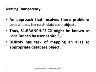 44
Naming Transparency
• An approach that resolves these problems
uses aliases for each database object.
• Thus, S1.BRANCH.F3.C2 might be known as
LocalBranch by user at site S1.
• DDBMS has task of mapping an alias to
appropriate database object.
© Pearson Education Limited 1995, 2005
 