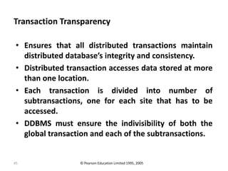 45
Transaction Transparency
• Ensures that all distributed transactions maintain
distributed database’s integrity and consistency.
• Distributed transaction accesses data stored at more
than one location.
• Each transaction is divided into number of
subtransactions, one for each site that has to be
accessed.
• DDBMS must ensure the indivisibility of both the
global transaction and each of the subtransactions.
© Pearson Education Limited 1995, 2005
 