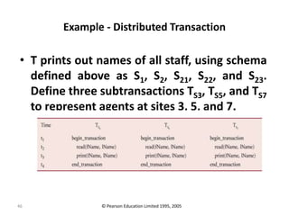 46
Example - Distributed Transaction
• T prints out names of all staff, using schema
defined above as S1, S2, S21, S22, and S23.
Define three subtransactions TS3, TS5, and TS7
to represent agents at sites 3, 5, and 7.
© Pearson Education Limited 1995, 2005
 