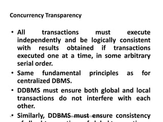 47
Concurrency Transparency
• All transactions must execute
independently and be logically consistent
with results obtained if transactions
executed one at a time, in some arbitrary
serial order.
• Same fundamental principles as for
centralized DBMS.
• DDBMS must ensure both global and local
transactions do not interfere with each
other.
• Similarly, DDBMS must ensure consistency© Pearson Education Limited 1995, 2005
 