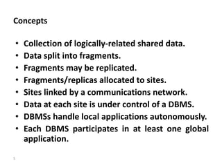 5
Concepts
• Collection of logically-related shared data.
• Data split into fragments.
• Fragments may be replicated.
• Fragments/replicas allocated to sites.
• Sites linked by a communications network.
• Data at each site is under control of a DBMS.
• DBMSs handle local applications autonomously.
• Each DBMS participates in at least one global
application.
 