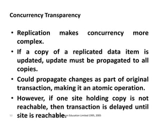 50
Concurrency Transparency
• Replication makes concurrency more
complex.
• If a copy of a replicated data item is
updated, update must be propagated to all
copies.
• Could propagate changes as part of original
transaction, making it an atomic operation.
• However, if one site holding copy is not
reachable, then transaction is delayed until
site is reachable.© Pearson Education Limited 1995, 2005
 