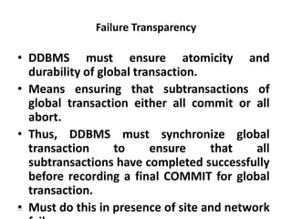 52
Failure Transparency
• DDBMS must ensure atomicity and
durability of global transaction.
• Means ensuring that subtransactions of
global transaction either all commit or all
abort.
• Thus, DDBMS must synchronize global
transaction to ensure that all
subtransactions have completed successfully
before recording a final COMMIT for global
transaction.
• Must do this in presence of site and network
 