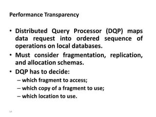 54
Performance Transparency
• Distributed Query Processor (DQP) maps
data request into ordered sequence of
operations on local databases.
• Must consider fragmentation, replication,
and allocation schemas.
• DQP has to decide:
– which fragment to access;
– which copy of a fragment to use;
– which location to use.
 