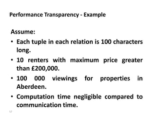 57
Performance Transparency - Example
Assume:
• Each tuple in each relation is 100 characters
long.
• 10 renters with maximum price greater
than £200,000.
• 100 000 viewings for properties in
Aberdeen.
• Computation time negligible compared to
communication time.
 