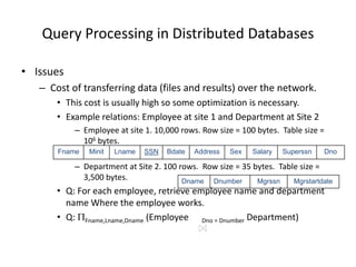 Query Processing in Distributed Databases
• Issues
– Cost of transferring data (files and results) over the network.
• This cost is usually high so some optimization is necessary.
• Example relations: Employee at site 1 and Department at Site 2
– Employee at site 1. 10,000 rows. Row size = 100 bytes. Table size =
106 bytes.
– Department at Site 2. 100 rows. Row size = 35 bytes. Table size =
3,500 bytes.
• Q: For each employee, retrieve employee name and department
name Where the employee works.
• Q: Fname,Lname,Dname (Employee Dno = Dnumber Department)
Fname Minit Lname SSN Bdate Address Sex Salary Superssn Dno
Dname Dnumber Mgrssn Mgrstartdate
 