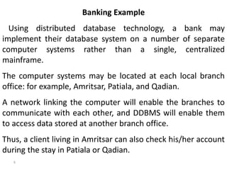 6
Banking Example
Using distributed database technology, a bank may
implement their database system on a number of separate
computer systems rather than a single, centralized
mainframe.
The computer systems may be located at each local branch
office: for example, Amritsar, Patiala, and Qadian.
A network linking the computer will enable the branches to
communicate with each other, and DDBMS will enable them
to access data stored at another branch office.
Thus, a client living in Amritsar can also check his/her account
during the stay in Patiala or Qadian.
 