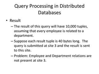 Query Processing in Distributed
Databases
• Result
– The result of this query will have 10,000 tuples,
assuming that every employee is related to a
department.
– Suppose each result tuple is 40 bytes long. The
query is submitted at site 3 and the result is sent
to this site.
– Problem: Employee and Department relations are
not present at site 3.
 