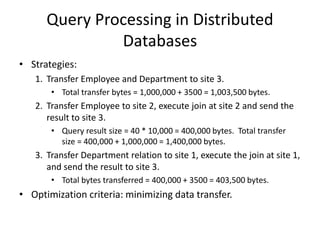 Query Processing in Distributed
Databases
• Strategies:
1. Transfer Employee and Department to site 3.
• Total transfer bytes = 1,000,000 + 3500 = 1,003,500 bytes.
2. Transfer Employee to site 2, execute join at site 2 and send the
result to site 3.
• Query result size = 40 * 10,000 = 400,000 bytes. Total transfer
size = 400,000 + 1,000,000 = 1,400,000 bytes.
3. Transfer Department relation to site 1, execute the join at site 1,
and send the result to site 3.
• Total bytes transferred = 400,000 + 3500 = 403,500 bytes.
• Optimization criteria: minimizing data transfer.
 