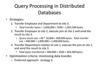 Query Processing in Distributed
Databases
• Strategies:
1. Transfer Employee and Department to site 3.
• Total transfer bytes = 1,000,000 + 3500 = 1,003,500 bytes.
2. Transfer Employee to site 2, execute join at site 2 and send the
result to site 3.
• Query result size = 40 * 10,000 = 400,000 bytes. Total transfer
size = 400,000 + 1,000,000 = 1,400,000 bytes.
3. Transfer Department relation to site 1, execute the join at site 1,
and send the result to site 3.
• Total bytes transferred = 400,000 + 3500 = 403,500 bytes.
• Optimization criteria: minimizing data transfer.
– Preferred approach: strategy 3.
 