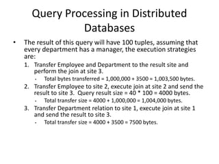 Query Processing in Distributed
Databases
• The result of this query will have 100 tuples, assuming that
every department has a manager, the execution strategies
are:
1. Transfer Employee and Department to the result site and
perform the join at site 3.
• Total bytes transferred = 1,000,000 + 3500 = 1,003,500 bytes.
2. Transfer Employee to site 2, execute join at site 2 and send the
result to site 3. Query result size = 40 * 100 = 4000 bytes.
• Total transfer size = 4000 + 1,000,000 = 1,004,000 bytes.
3. Transfer Department relation to site 1, execute join at site 1
and send the result to site 3.
• Total transfer size = 4000 + 3500 = 7500 bytes.
 