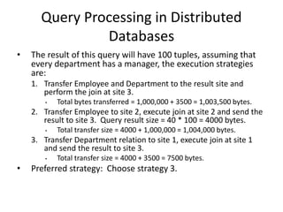 Query Processing in Distributed
Databases
• The result of this query will have 100 tuples, assuming that
every department has a manager, the execution strategies
are:
1. Transfer Employee and Department to the result site and
perform the join at site 3.
• Total bytes transferred = 1,000,000 + 3500 = 1,003,500 bytes.
2. Transfer Employee to site 2, execute join at site 2 and send the
result to site 3. Query result size = 40 * 100 = 4000 bytes.
• Total transfer size = 4000 + 1,000,000 = 1,004,000 bytes.
3. Transfer Department relation to site 1, execute join at site 1
and send the result to site 3.
• Total transfer size = 4000 + 3500 = 7500 bytes.
• Preferred strategy: Choose strategy 3.
 