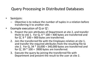 Query Processing in Distributed Databases
• Semijoin:
– Objective is to reduce the number of tuples in a relation before
transferring it to another site.
• Example execution of Q or Q’:
1. Project the join attributes of Department at site 2, and transfer
them to site 1. For Q, 4 * 100 = 400 bytes are transferred and
for Q’, 9 * 100 = 900 bytes are transferred.
2. Join the transferred file with the Employee relation at site 1,
and transfer the required attributes from the resulting file to
site 2. For Q, 34 * 10,000 = 340,000 bytes are transferred and
for Q’, 39 * 100 = 3900 bytes are transferred.
3. Execute the query by joining the transferred file with
Department and present the result to the user at site 2.
 