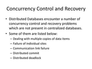 Concurrency Control and Recovery
• Distributed Databases encounter a number of
concurrency control and recovery problems
which are not present in centralized databases.
• Some of them are listed below:
– Dealing with multiple copies of data items
– Failure of individual sites
– Communication link failure
– Distributed commit
– Distributed deadlock
 
