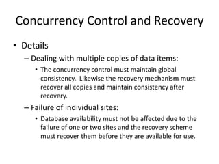 Concurrency Control and Recovery
• Details
– Dealing with multiple copies of data items:
• The concurrency control must maintain global
consistency. Likewise the recovery mechanism must
recover all copies and maintain consistency after
recovery.
– Failure of individual sites:
• Database availability must not be affected due to the
failure of one or two sites and the recovery scheme
must recover them before they are available for use.
 