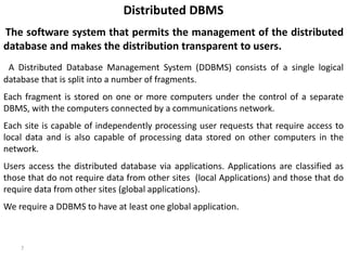 7
Distributed DBMS
The software system that permits the management of the distributed
database and makes the distribution transparent to users.
A Distributed Database Management System (DDBMS) consists of a single logical
database that is split into a number of fragments.
Each fragment is stored on one or more computers under the control of a separate
DBMS, with the computers connected by a communications network.
Each site is capable of independently processing user requests that require access to
local data and is also capable of processing data stored on other computers in the
network.
Users access the distributed database via applications. Applications are classified as
those that do not require data from other sites (local Applications) and those that do
require data from other sites (global applications).
We require a DDBMS to have at least one global application.
 