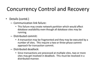 Concurrency Control and Recovery
• Details (contd.)
– Communication link failure:
• This failure may create network partition which would affect
database availability even though all database sites may be
running.
– Distributed commit:
• A transaction may be fragmented and they may be executed by a
number of sites. This require a two or three-phase commit
approach for transaction commit.
– Distributed deadlock:
• Since transactions are processed at multiple sites, two or more
sites may get involved in deadlock. This must be resolved in a
distributed manner.
 