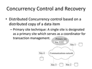 Concurrency Control and Recovery
• Distributed Concurrency control based on a
distributed copy of a data item
– Primary site technique: A single site is designated
as a primary site which serves as a coordinator for
transaction management.
Communications neteork
Site 5
Site 1
Site 2
Site 4
Site 3
Primary site
 