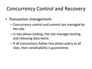 Concurrency Control and Recovery
• Transaction management:
– Concurrency control and commit are managed by
this site.
– In two phase locking, this site manages locking
and releasing data items.
– If all transactions follow two-phase policy at all
sites, then serializability is guaranteed.
 