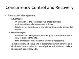 Concurrency Control and Recovery
• Transaction Management
– Advantages:
• An extension to the centralized two phase locking so
implementation and management is simple.
• Data items are locked only at one site but they can be accessed at
any site.
– Disadvantages:
• All transaction management activities go to primary site which is
likely to overload the site.
• If the primary site fails, the entire system is inaccessible.
– To aid recovery a backup site is designated which behaves as a
shadow of primary site. In case of primary site failure, backup
site can act as primary site.
 