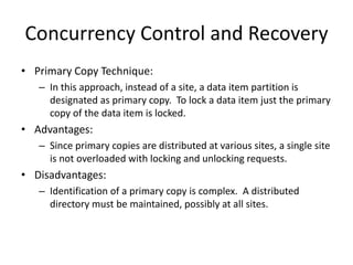 Concurrency Control and Recovery
• Primary Copy Technique:
– In this approach, instead of a site, a data item partition is
designated as primary copy. To lock a data item just the primary
copy of the data item is locked.
• Advantages:
– Since primary copies are distributed at various sites, a single site
is not overloaded with locking and unlocking requests.
• Disadvantages:
– Identification of a primary copy is complex. A distributed
directory must be maintained, possibly at all sites.
 