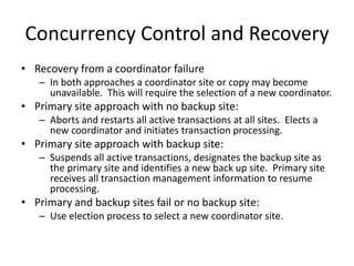 Concurrency Control and Recovery
• Recovery from a coordinator failure
– In both approaches a coordinator site or copy may become
unavailable. This will require the selection of a new coordinator.
• Primary site approach with no backup site:
– Aborts and restarts all active transactions at all sites. Elects a
new coordinator and initiates transaction processing.
• Primary site approach with backup site:
– Suspends all active transactions, designates the backup site as
the primary site and identifies a new back up site. Primary site
receives all transaction management information to resume
processing.
• Primary and backup sites fail or no backup site:
– Use election process to select a new coordinator site.
 