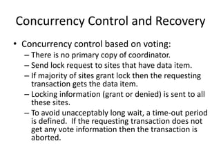 Concurrency Control and Recovery
• Concurrency control based on voting:
– There is no primary copy of coordinator.
– Send lock request to sites that have data item.
– If majority of sites grant lock then the requesting
transaction gets the data item.
– Locking information (grant or denied) is sent to all
these sites.
– To avoid unacceptably long wait, a time-out period
is defined. If the requesting transaction does not
get any vote information then the transaction is
aborted.
 