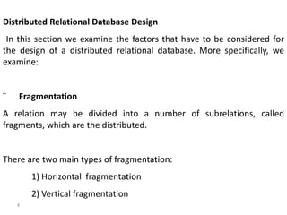 8
Distributed Relational Database Design
In this section we examine the factors that have to be considered for
the design of a distributed relational database. More specifically, we
examine:
¨ Fragmentation
A relation may be divided into a number of subrelations, called
fragments, which are the distributed.
There are two main types of fragmentation:
1) Horizontal fragmentation
2) Vertical fragmentation
 