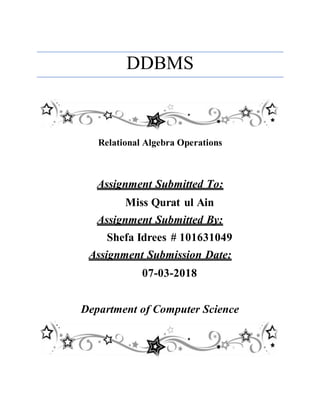 DDBMS
Relational Algebra Operations
Assignment Submitted To:
Miss Qurat ul Ain
Assignment Submitted By:
Shefa Idrees # 101631049
Assignment Submission Date:
07-03-2018
Department of Computer Science
 