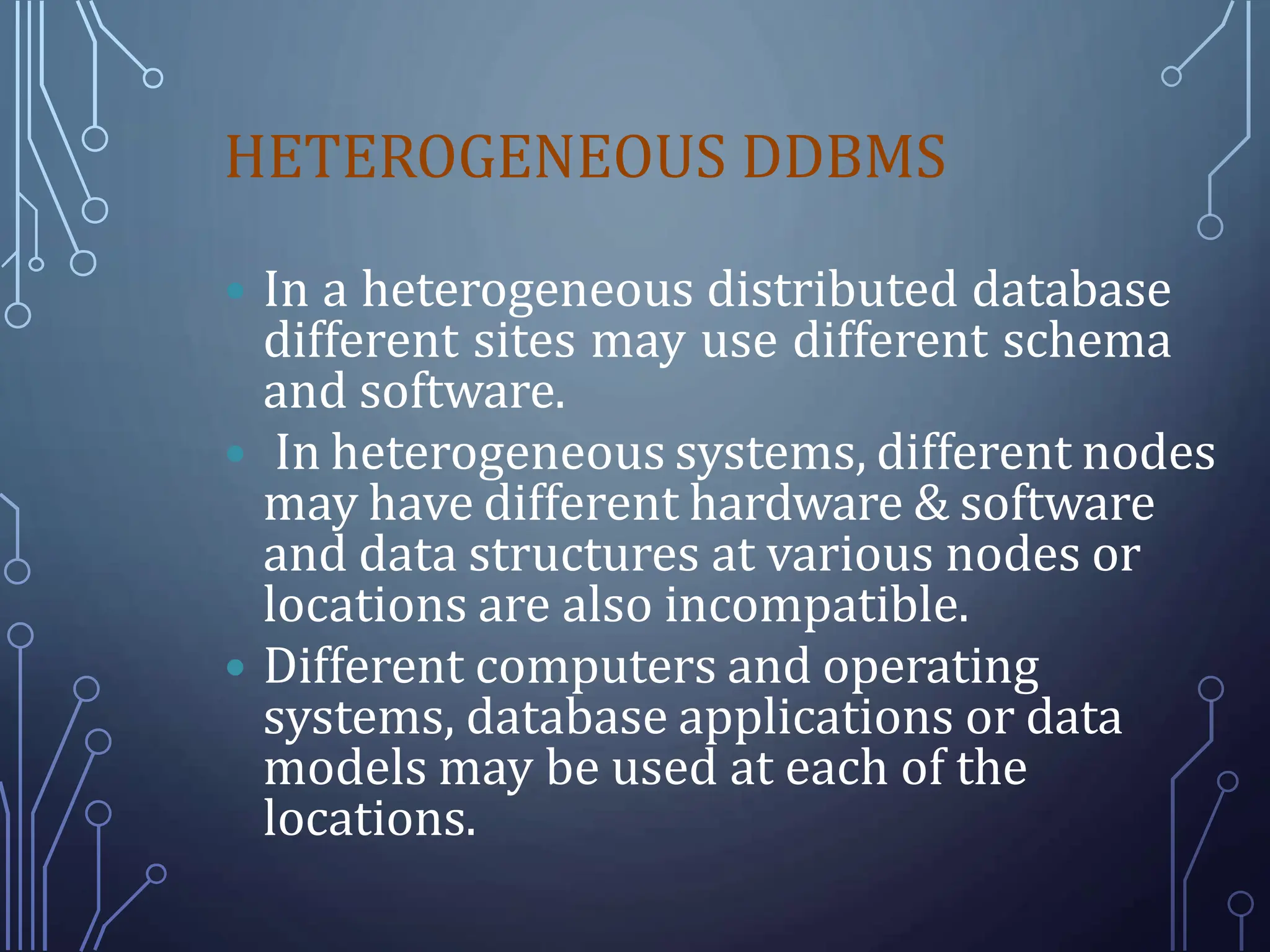 HETEROGENEOUS DDBMS
 In a heterogeneous distributed database
different sites may use different schema
and software.
 In heterogeneous systems, different nodes
may have different hardware & software
and data structures at various nodes or
locations are also incompatible.
 Different computers and operating
systems, database applications or data
models may be used at each of the
locations.
 