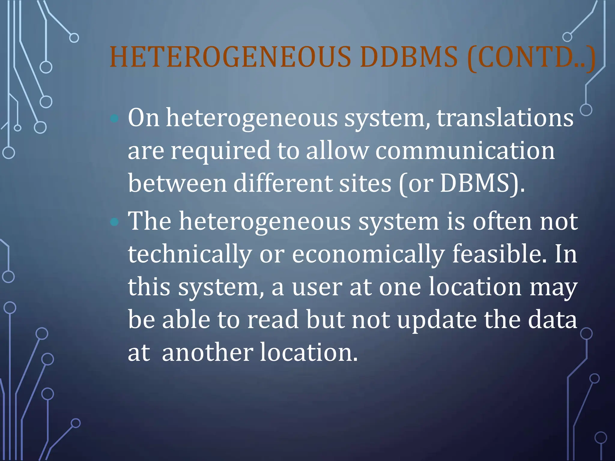 HETEROGENEOUS DDBMS (CONTD..)
 On heterogeneous system, translations
are required to allow communication
between different sites (or DBMS).
 The heterogeneous system is often not
technically or economically feasible. In
this system, a user at one location may
be able to read but not update the data
at another location.
 