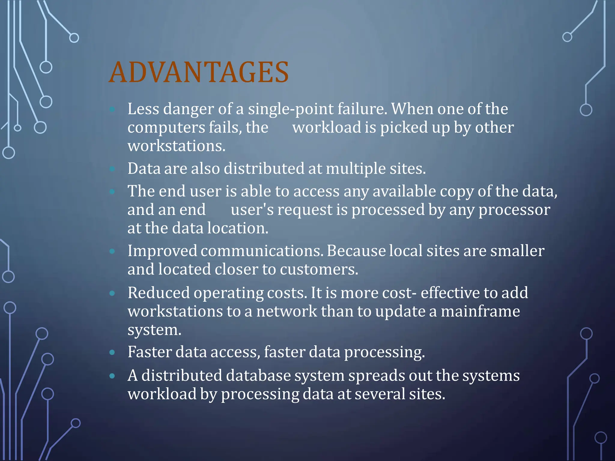 ADVANTAGES
 Less danger of a single-point failure. When one of the
computers fails, the workload is picked up by other
workstations.
 Data are also distributed at multiple sites.
 The end user is able to access any available copy of the data,
and an end user's request is processed by any processor
at the data location.
 Improvedcommunications. Because local sites are smaller
and located closer to customers.
 Reduced operating costs. It is more cost- effective to add
workstations to a network than to update a mainframe
system.
 Faster data access, faster data processing.
 A distributed database system spreads out the systems
workload by processing data at several sites.
 