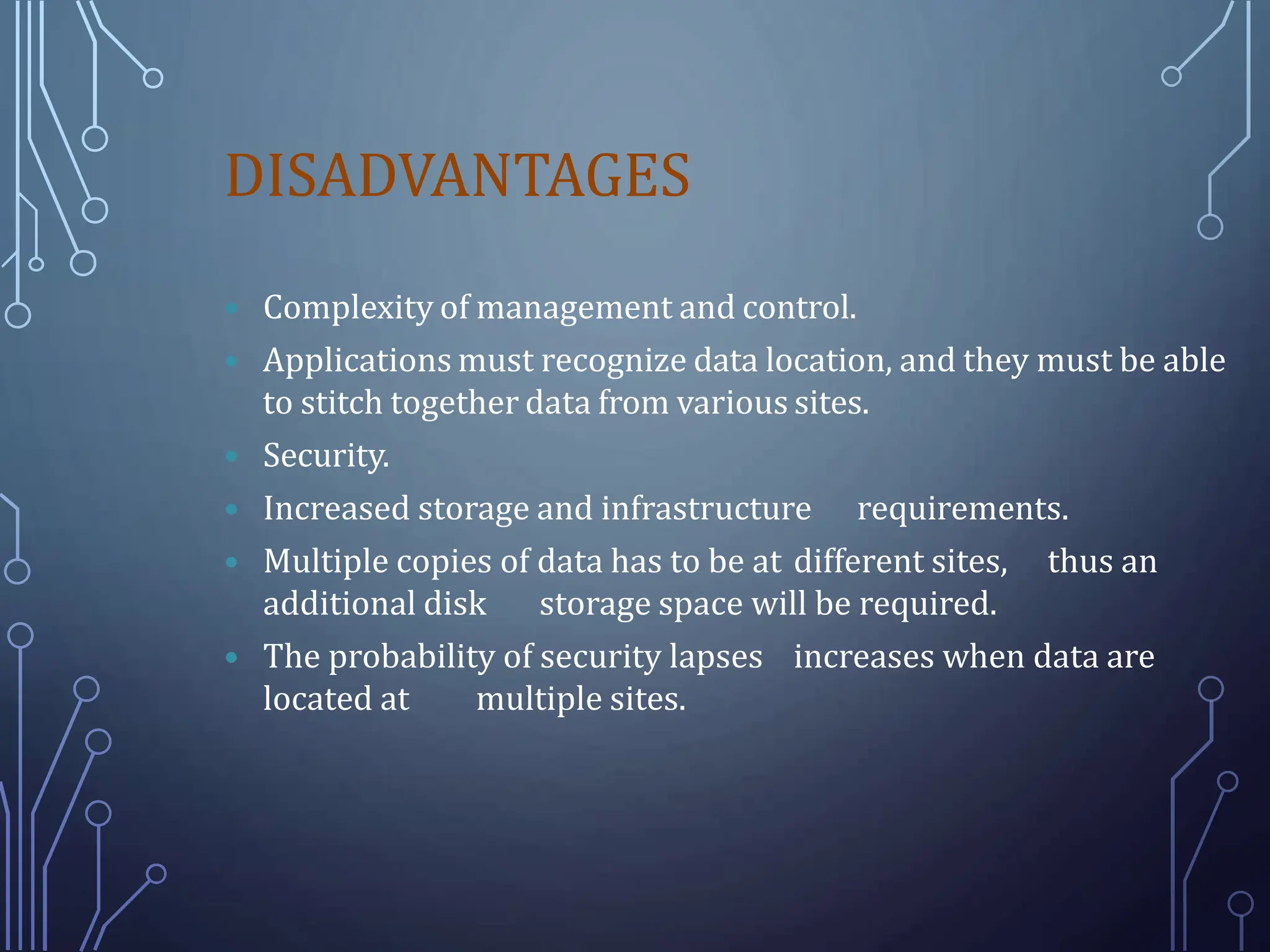 DISADVANTAGES
 Complexity of management and control.
 Applications must recognize data location, and they must be able
to stitch together data from various sites.
 Security.
 Increased storage and infrastructure requirements.
 Multiple copies of data has to be at different sites, thus an
additional disk storage space will be required.
 The probability of security lapses increases when data are
located at multiple sites.
 