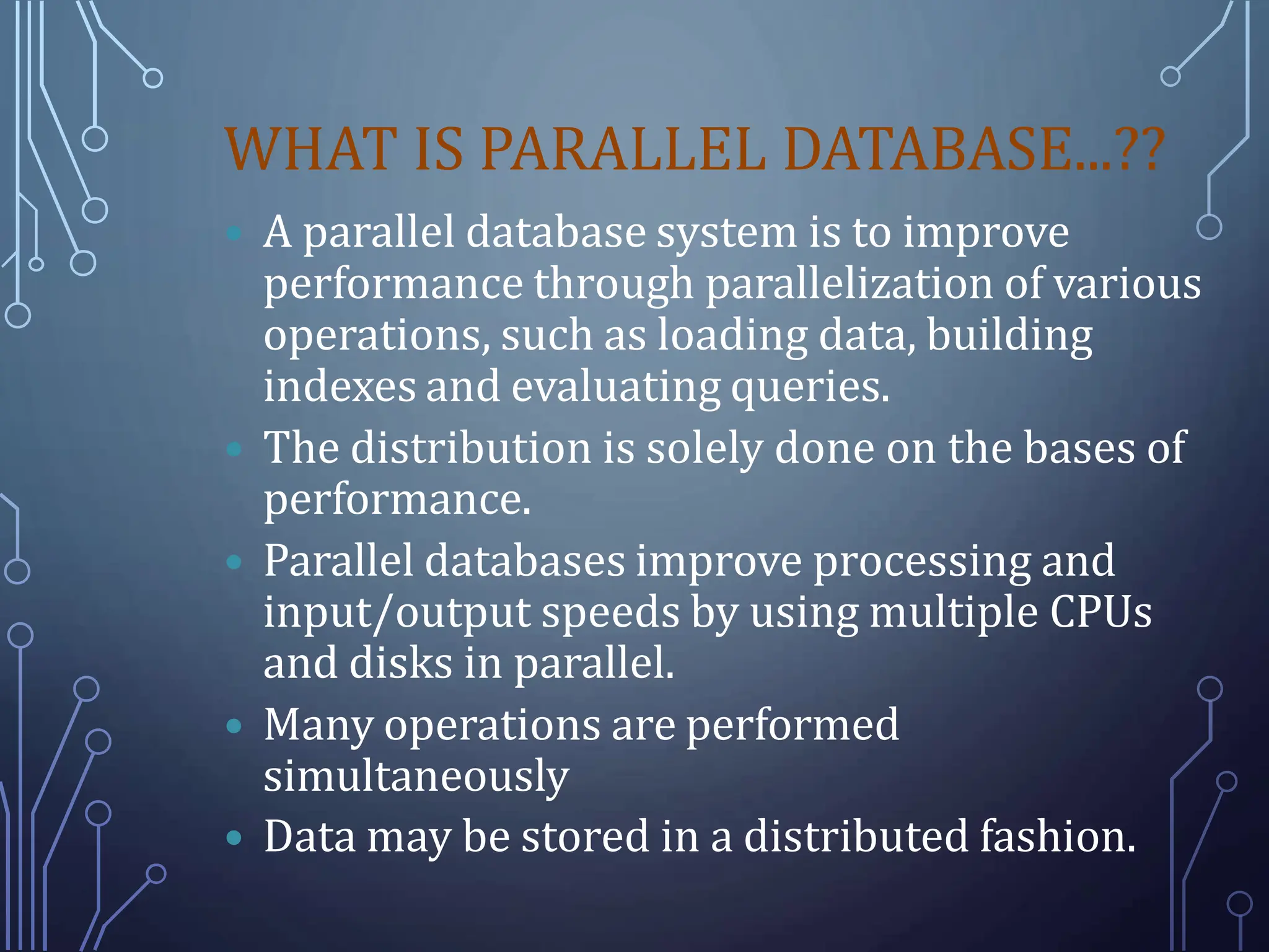 WHAT IS PARALLEL DATABASE...??
 A parallel database system is to improve
performance through parallelization of various
operations, such as loading data, building
indexes and evaluating queries.
 The distribution is solely done on the bases of
performance.
 Parallel databases improve processing and
input/output speeds by using multiple CPUs
and disks in parallel.
 Many operations are performed
simultaneously
 Data may be stored in a distributed fashion.
 