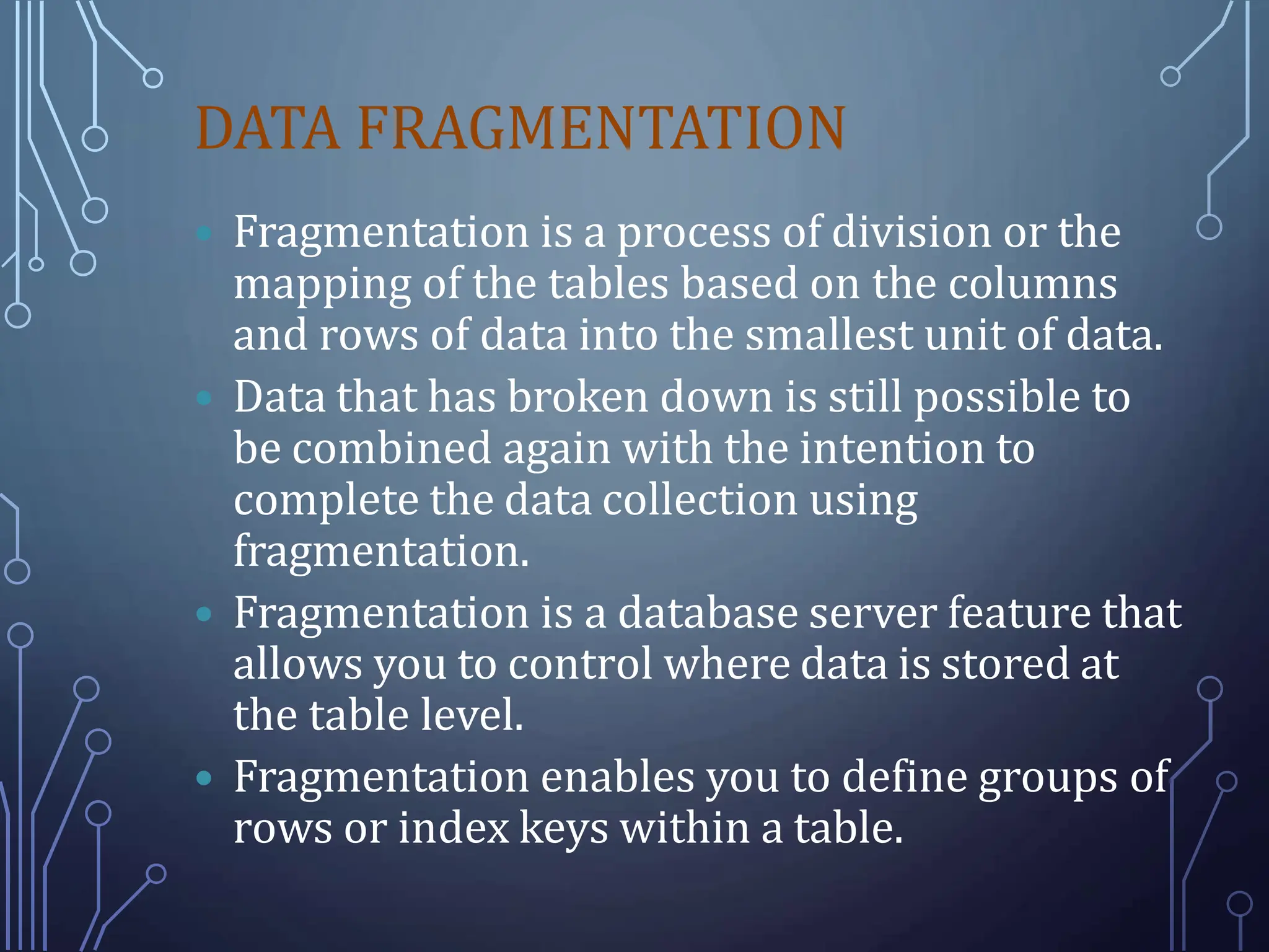 DATA FRAGMENTATION
 Fragmentation is a process of division or the
mapping of the tables based on the columns
and rows of data into the smallest unit of data.
 Data that has broken down is still possible to
be combined again with the intention to
complete the data collection using
fragmentation.
 Fragmentation is a database server feature that
allows you to control where data is stored at
the table level.
 Fragmentation enables you to define groups of
rows or index keys within a table.
 