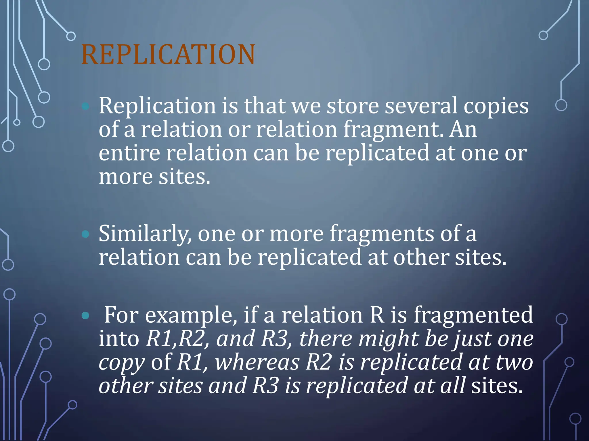 REPLICATION
 Replication is that we store several copies
of a relation or relation fragment. An
entire relation can be replicated at one or
more sites.
 Similarly, one or more fragments of a
relation can be replicated at other sites.
 For example, if a relation R is fragmented
into R1,R2, and R3, there might be just one
copy of R1, whereas R2 is replicated at two
other sites and R3 is replicated at all sites.
 