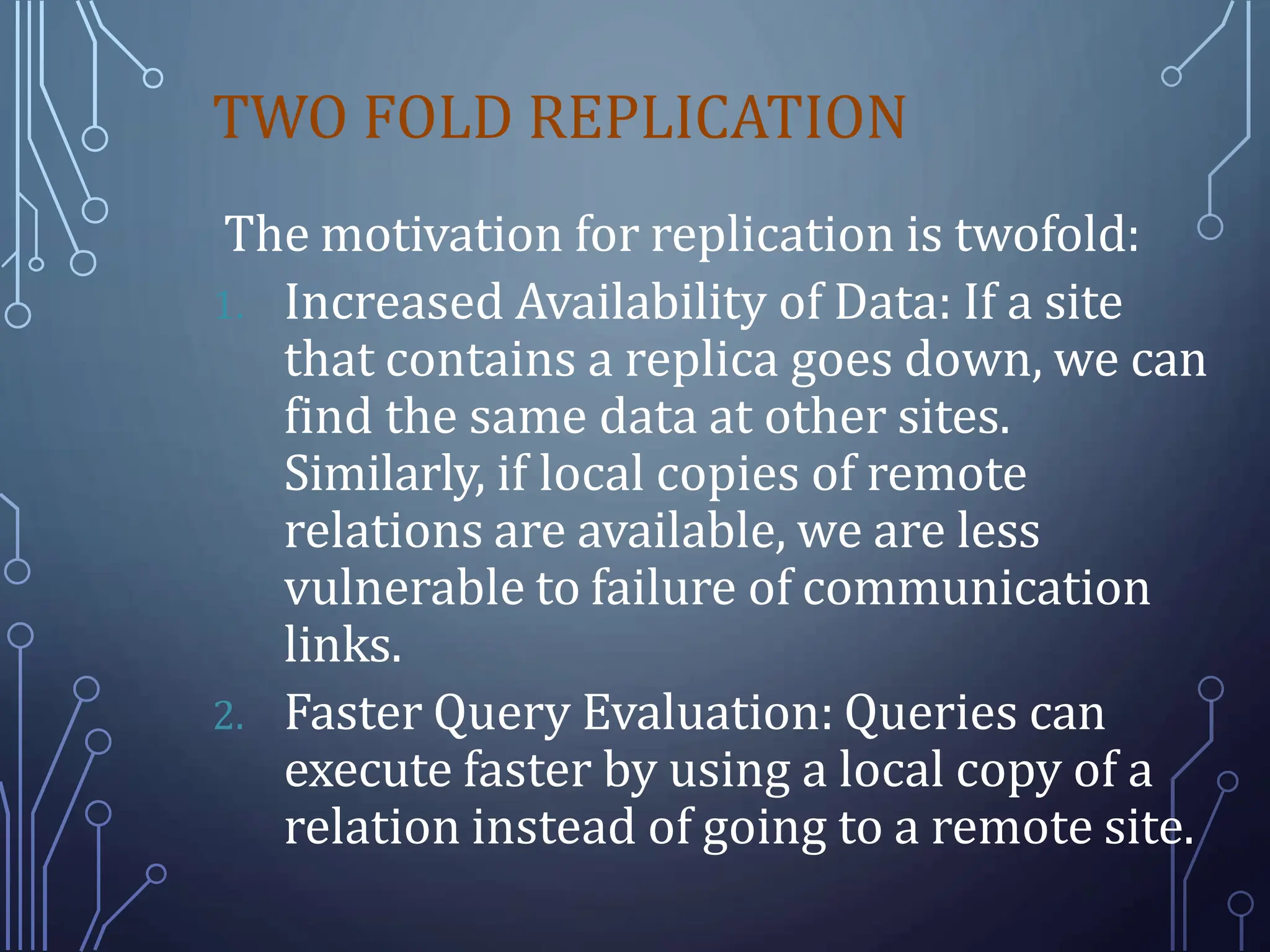TWO FOLD REPLICATION
The motivation for replication is twofold:
1. Increased Availability of Data: If a site
that contains a replica goes down, we can
find the same data at other sites.
Similarly, if local copies of remote
relations are available, we are less
vulnerable to failure of communication
links.
2. Faster Query Evaluation: Queries can
execute faster by using a local copy of a
relation instead of going to a remote site.
 