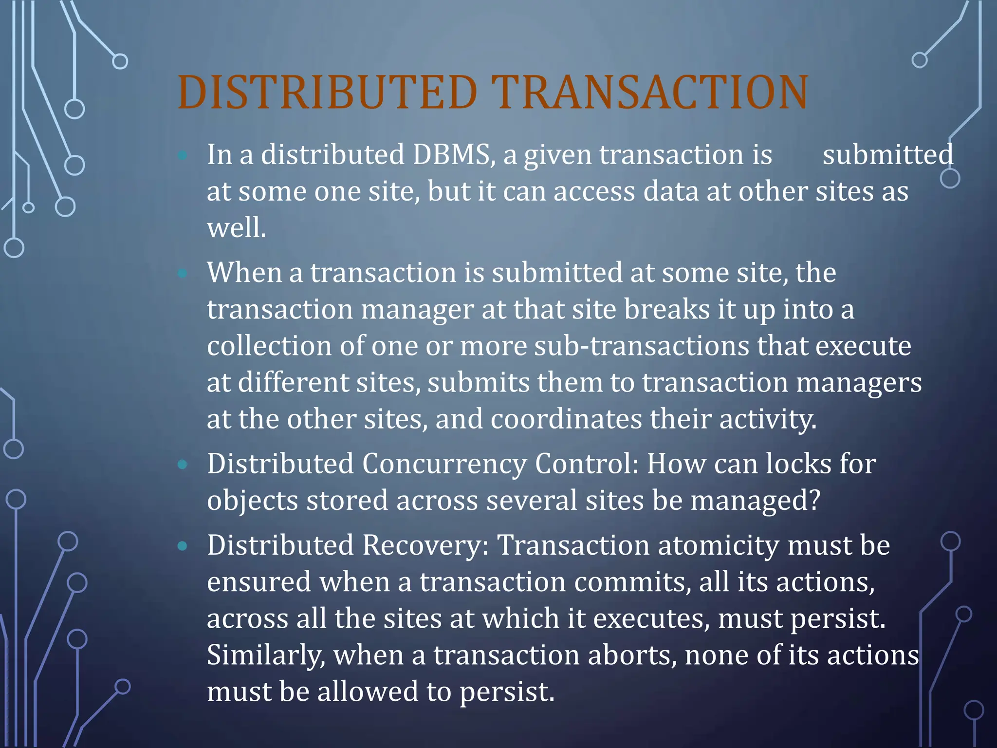 DISTRIBUTED TRANSACTION
 In a distributed DBMS, a given transaction is submitted
at some one site, but it can access data at other sites as
well.
 When a transaction is submitted at some site, the
transaction manager at that site breaks it up into a
collection of one or more sub-transactions that execute
at different sites, submits them to transaction managers
at the other sites, and coordinates their activity.
 Distributed Concurrency Control: How can locks for
objects stored across several sites be managed?
 Distributed Recovery: Transaction atomicity must be
ensured when a transaction commits, all its actions,
across all the sites at which it executes, must persist.
Similarly, when a transaction aborts, none of its actions
must be allowed to persist.
 
