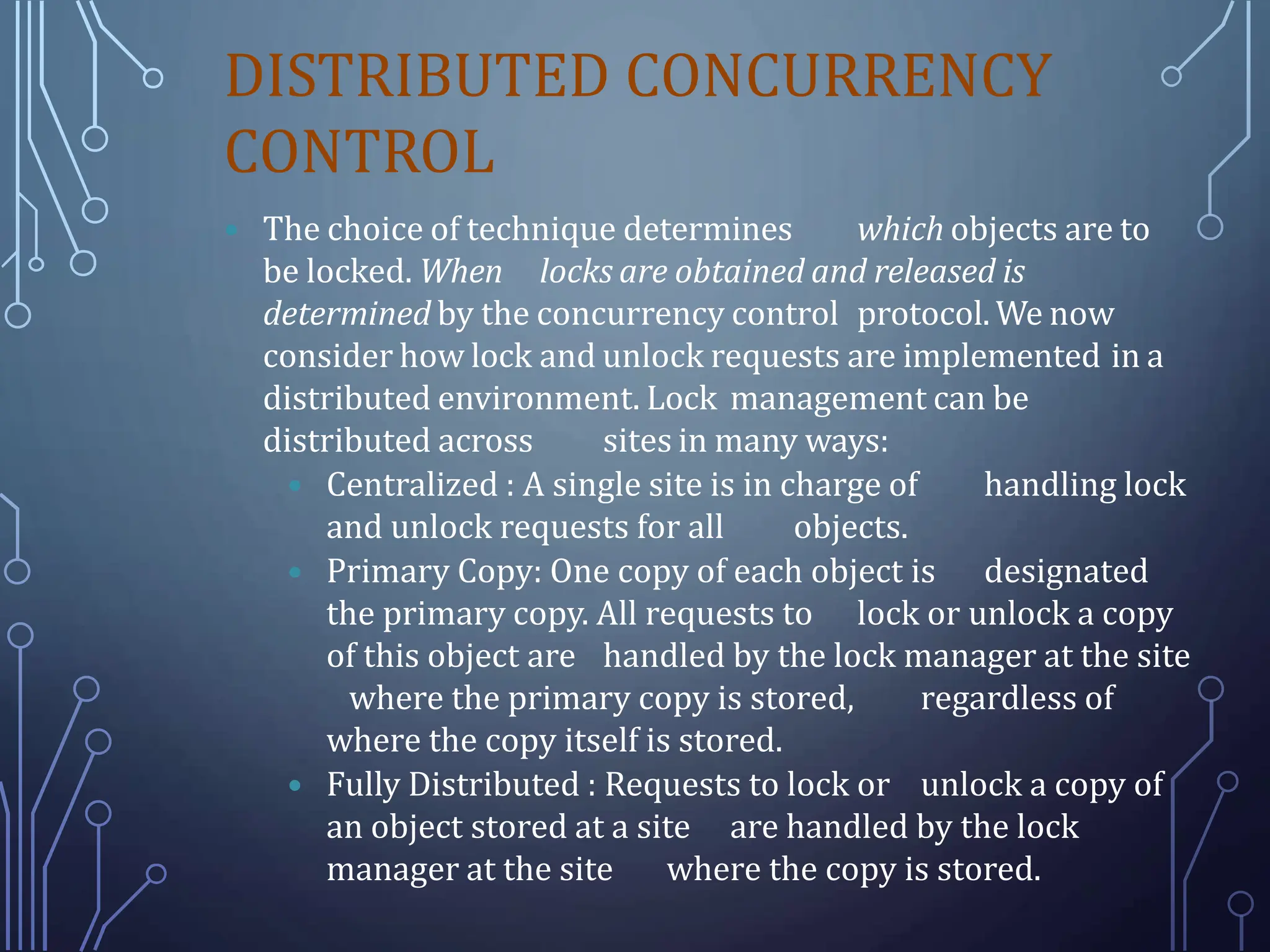 DISTRIBUTED CONCURRENCY
CONTROL
 The choice of technique determines which objects are to
be locked. When locks are obtained and released is
determined by the concurrency control protocol. We now
consider how lock and unlock requests are implemented in a
distributed environment. Lock management can be
distributed across sites in many ways:
 Centralized : A single site is in charge of handling lock
and unlock requests for all objects.
 Primary Copy: One copy of each object is designated
the primary copy. All requests to lock or unlock a copy
of this object are handled by the lock manager at the site
where the primary copy is stored, regardless of
where the copy itself is stored.
 Fully Distributed : Requests to lock or unlock a copy of
an object stored at a site are handled by the lock
manager at the site where the copy is stored.
 